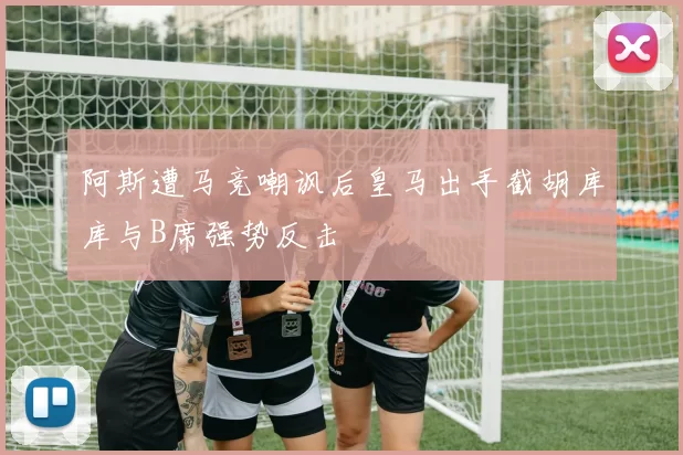阿斯遭马竞嘲讽后皇马出手截胡库库与B席强势反击