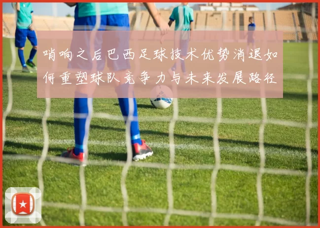 哨响之后巴西足球技术优势消退如何重塑球队竞争力与未来发展路径