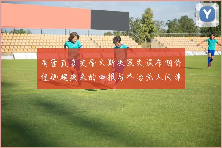 高管直言史蒂文斯决策失误布朗价值远超换来的回报与乔治无人问津