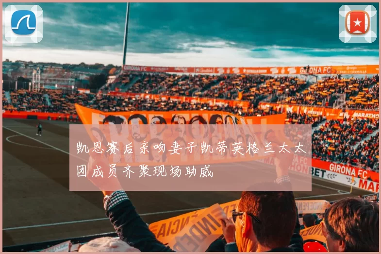 凯恩赛后亲吻妻子凯蒂英格兰太太团成员齐聚现场助威